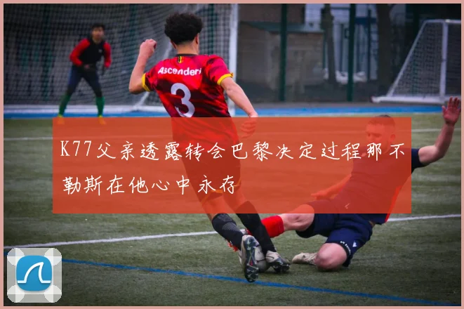K77父亲透露转会巴黎决定过程那不勒斯在他心中永存