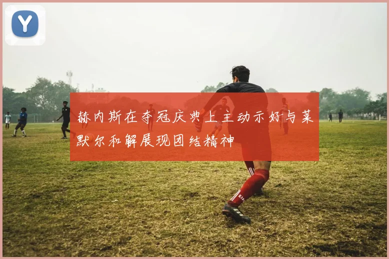 赫内斯在夺冠庆典上主动示好与莱默尔和解展现团结精神