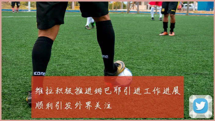 维拉积极推进姆巴耶引进工作进展顺利引发外界关注