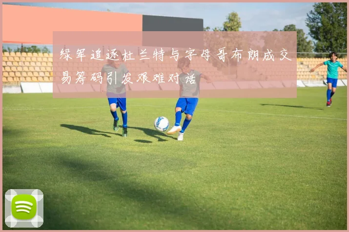 绿军追逐杜兰特与字母哥布朗成交易筹码引发艰难对话