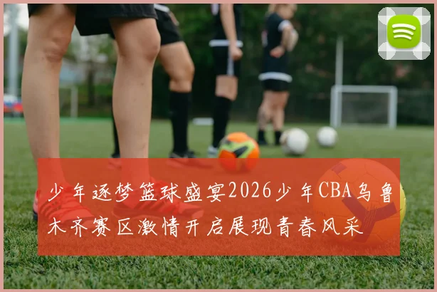 少年逐梦篮球盛宴2026少年CBA乌鲁木齐赛区激情开启展现青春风采