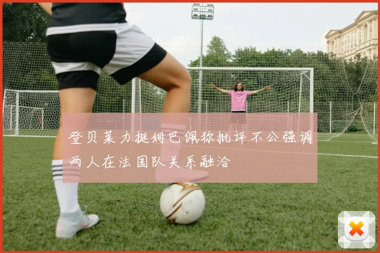 登贝莱力挺姆巴佩称批评不公强调两人在法国队关系融洽