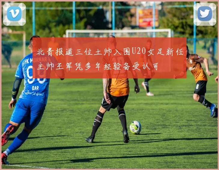 北青报道三位土帅入围U20女足新任主帅王军凭多年经验备受认可