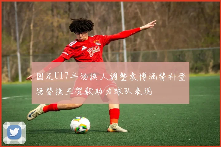 国足U17半场换人调整袁博涵替补登场替换王贺毅助力球队表现