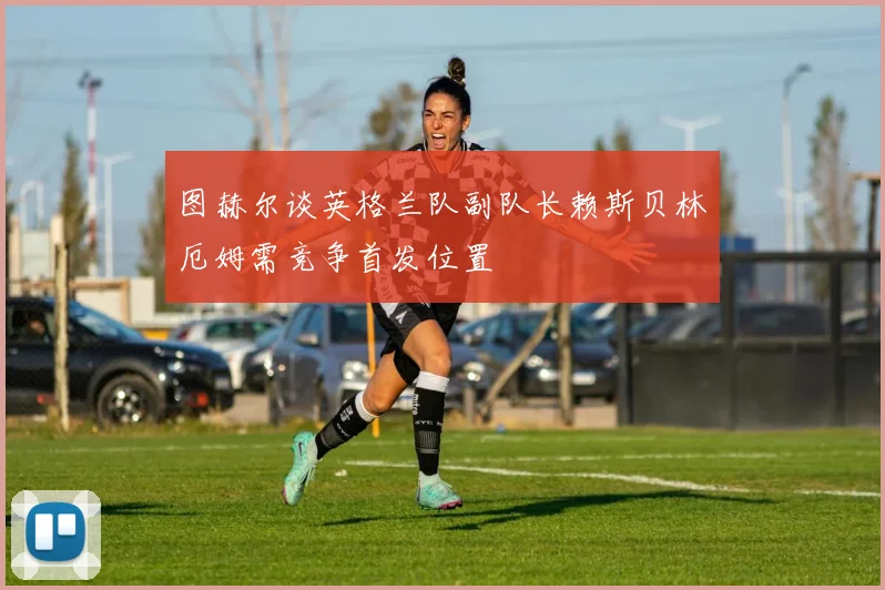 图赫尔谈英格兰队副队长赖斯贝林厄姆需竞争首发位置