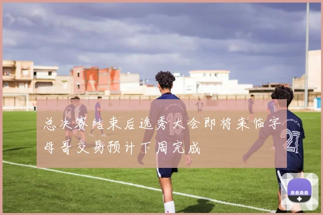 总决赛结束后选秀大会即将来临字母哥交易预计下周完成