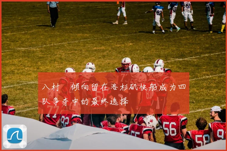 八村塁倾向留在洛杉矶快船成为四队争夺中的最终选择
