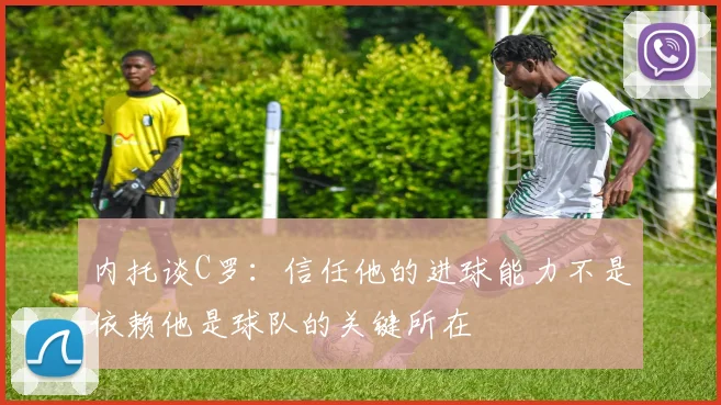 内托谈C罗：信任他的进球能力不是依赖他是球队的关键所在