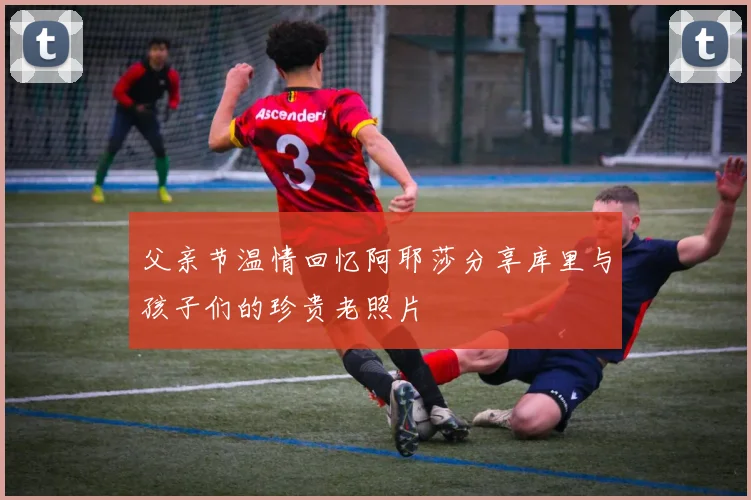 父亲节温情回忆阿耶莎分享库里与孩子们的珍贵老照片