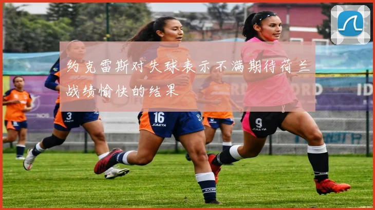 约克雷斯对失球表示不满期待荷兰战绩愉快的结果