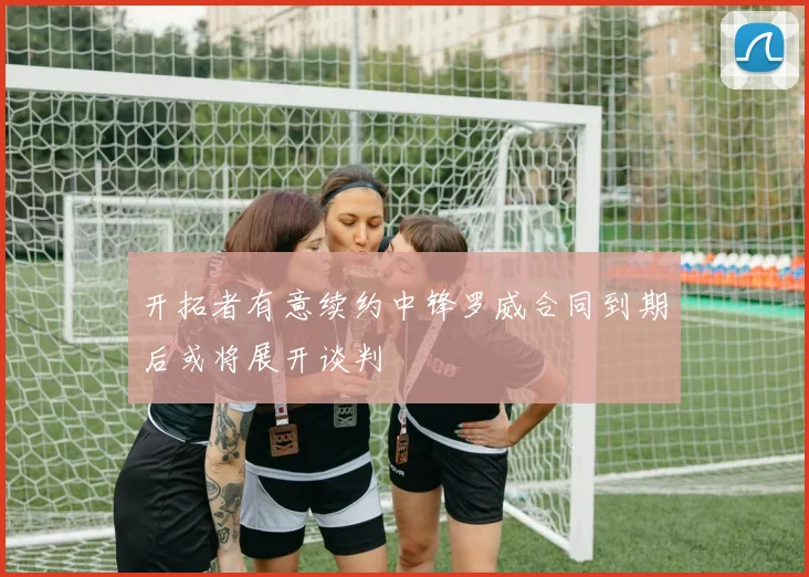 开拓者有意续约中锋罗威合同到期后或将展开谈判