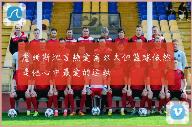 詹姆斯坦言热爱高尔夫但篮球依然是他心中最爱的运动
