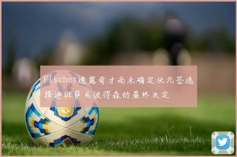 Fischer透露奇才尚未确定状元签选择迪班萨或彼得森的最终决定