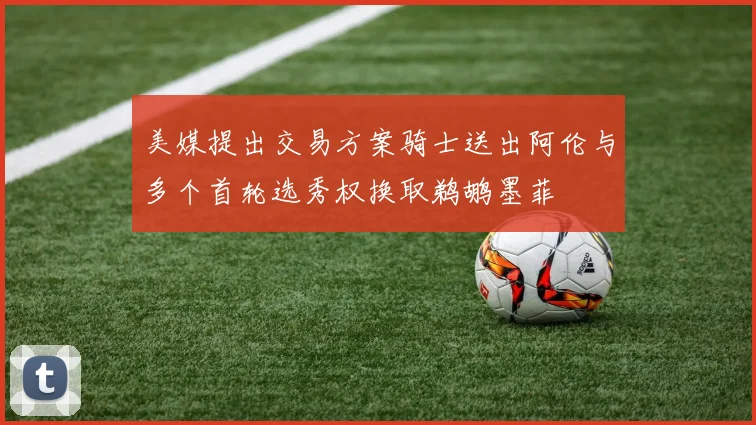 美媒提出交易方案骑士送出阿伦与多个首轮选秀权换取鹈鹕墨菲