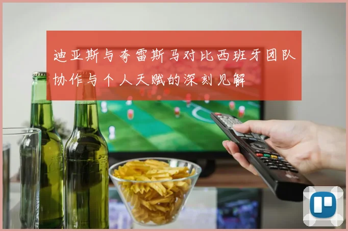 迪亚斯与夸雷斯马对比西班牙团队协作与个人天赋的深刻见解