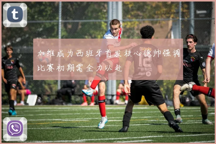 加维成为西班牙首发核心德帅强调比赛初期需全力以赴