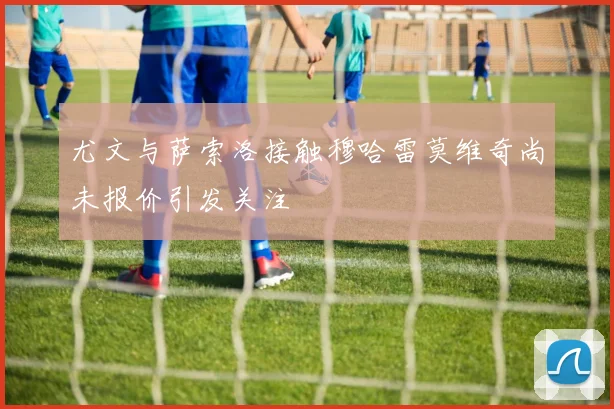 尤文与萨索洛接触穆哈雷莫维奇尚未报价引发关注