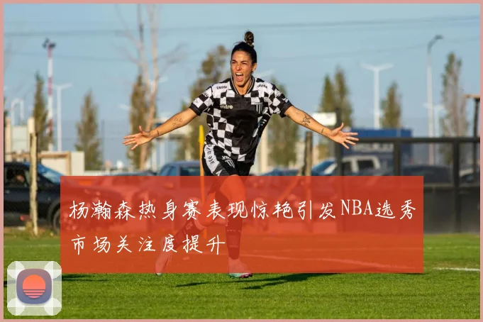 杨瀚森热身赛表现惊艳引发NBA选秀市场关注度提升