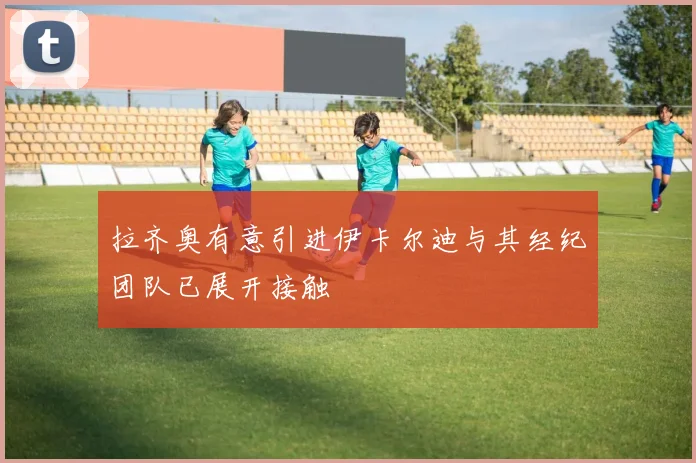 拉齐奥有意引进伊卡尔迪与其经纪团队已展开接触